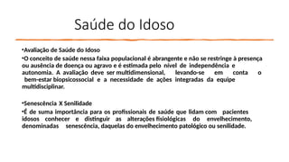 Saúde do Idoso
•Avaliação de Saúde do Idoso
•O conceito de saúde nessa faixa populacional é abrangente e não se restringe à presença
ou ausência de doença ou agravo e é estimada pelo nível de independência e
autonomia. A avaliação deve ser multidimensional, levando-se em conta o
bem-estar biopsicossocial e a necessidade de ações integradas da equipe
multidisciplinar.
•Senescência X Senilidade
•É de suma importância para os profissionais de saúde que lidam com pacientes
idosos conhecer e distinguir as alterações fisiológicas do envelhecimento,
denominadas senescência, daquelas do envelhecimento patológico ou senilidade.
 
