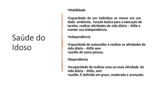 Saúde do
Idoso
•Mobilidade
•Capacidade de um indivíduo se mover em um
dado ambiente, função básica para a execução de
tarefas, realizar atividades de vida diária – AVDs e
manter sua independência.
•Independência
•Capacidade de autocuidar e realizar as atividades da
vida diária – AVDs sem
•auxílio de outra pessoa.
•Dependência
•Incapacidade de realizar uma ou mais atividade da
vida diária – AVDs, sem
•auxílio. É definida em graus, moderada e avançada.
 