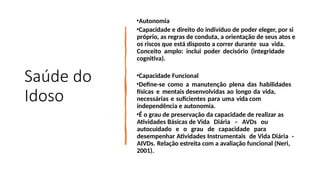 Saúde do
Idoso
•Autonomia
•Capacidade e direito do indivíduo de poder eleger, por si
próprio, as regras de conduta, a orientação de seus atos e
os riscos que está disposto a correr durante sua vida.
Conceito amplo: inclui poder decisório (integridade
cognitiva).
•Capacidade Funcional
•Define-se como a manutenção plena das habilidades
físicas e mentais desenvolvidas ao longo da vida,
necessárias e suficientes para uma vida com
independência e autonomia.
•É o grau de preservação da capacidade de realizar as
Atividades Básicas de Vida Diária – AVDs ou
autocuidado e o grau de capacidade para
desempenhar Atividades Instrumentais de Vida Diária -
AIVDs. Relação estreita com a avaliação funcional (Neri,
2001).
 
