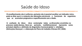 Saúde do Idoso
•O envelhecimento não é uniforme, portanto não é possível escolher um indicador único,
pode-se dizer que é o conjunto das alterações estruturais e funcionais do organismo
que se acumulam progressiva e especificamente com a idade.
•A avaliação do idoso deve contemplar todas as dimensões envolvidas no
processo saúde-doença. Deve ser, portanto, multidimensional. Apresenta como
principal objetivo a definição do diagnóstico funcional global e etiológico
(disfunções/doenças) e elaboração do Plano de Cuidados (Moraes EM, 2006).
 