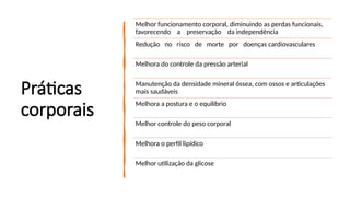 Práticas
corporais
Melhor funcionamento corporal, diminuindo as perdas funcionais,
favorecendo a preservação da independência
Redução no risco de morte por doenças cardiovasculares
Melhora do controle da pressão arterial
Manutenção da densidade mineral óssea, com ossos e articulações
mais saudáveis
Melhora a postura e o equilíbrio
Melhor controle do peso corporal
Melhora o perfil lipídico
Melhor utilização da glicose
 