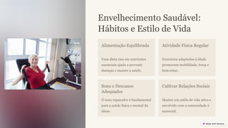 Envelhecimento Saudável:
Hábitos e Estilo de Vida
Alimentação Equilibrada
Uma dieta rica em nutrientes
essenciais ajuda a prevenir
doenças e manter a saúde.
Atividade Física Regular
Exercícios adaptados à idade
promovem mobilidade, força e
bem-estar.
Sono e Descanso
Adequados
O sono reparador é fundamental
para a saúde física e mental do
idoso.
Cultivar Relações Sociais
Manter um estilo de vida ativo e
envolvido com a comunidade é
essencial.
 