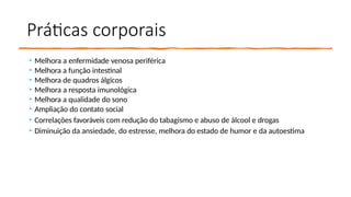 Práticas corporais
• Melhora a enfermidade venosa periférica
• Melhora a função intestinal
• Melhora de quadros álgicos
• Melhora a resposta imunológica
• Melhora a qualidade do sono
• Ampliação do contato social
• Correlações favoráveis com redução do tabagismo e abuso de álcool e drogas
• Diminuição da ansiedade, do estresse, melhora do estado de humor e da autoestima
 