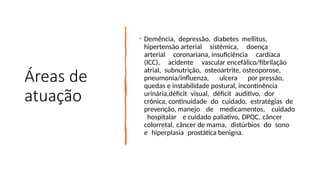 Áreas de
atuação
• Demência, depressão, diabetes mellitus,
hipertensão arterial sistêmica, doença
arterial coronariana, insuficiência cardíaca
(ICC), acidente vascular encefálico/fibrilação
atrial, subnutrição, osteoartrite, osteoporose,
pneumonia/influenza, ulcera por pressão,
quedas e instabilidade postural, incontinência
urinária,déficit visual, déficit auditivo, dor
crônica, continuidade do cuidado, estratégias de
prevenção, manejo de medicamentos, cuidado
hospitalar e cuidado paliativo, DPOC, câncer
colorretal, câncer de mama, distúrbios do sono
e hiperplasia prostática benigna.
 