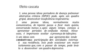 Efeito cascata
1. uma pessoa idosa portadora de doença pulmonar
obstrutiva crônica (DPOC) pode, após um quadro
gripal, desenvolver insuficiência respiratória;
2. uma pessoa idosa, normalmente muito
comunicativa, de repente passa a ficar mais quieta,
conversando menos e, após algum tempo, começa a
apresentar períodos de confusão mental. Nesse
caso, é importante avaliar a presença de infecções;
3. um idoso com
osteoartrose
que apresente dor, tende
a
reduzir sua participação em atividades externas
à sua residência. Isso pode ocasionar um maior
isolamento que, com o passar do tempo, pode levá-
lo a desenvolver um quadro depressivo.
 