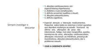 Sempre investigar e
descartar
• 1. afecções cardiovasculares, em
especial doença hipertensiva;
• 2. diabetes e suas complicações;
• 3. déficits sensoriais (auditivo e visual);
• 4. afecções osteoarticulares;
• 5. déficits cognitivos.
• Especial atenção a interação medicamentos.
Perguntar sobre todos os sistemas e incluir questões
que abordem mudanças no estado funcional no
último ano, alterações de peso não
intencionais, fadiga, mal estar inespecífico, quedas,
transtornos do sono, alterações cardiovasculares,
alterações miccionais ou intestinais, presença de
incontinência, afecções osteoarticulares, dor e
problemas sexuais.
• USAR A CADERNETA SEMPRE!
 
