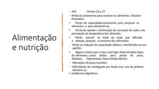 Alimentação
e nutrição
• IMC - limites 22 e 27
• Perda da autonomia para comprar os alimentos, inclusive
financeira;
• Perda da capacidade/autonomia para preparar os
alimentos e para alimentar-se;
• Perda de apetite e diminuição da sensação de sede e da
percepção da temperatura dos alimento;
• Perda parcial ou total da visão que dificulte
a seleção, preparo e consumo dos alimentos;
• Perda ou redução da capacidade olfativa, interferindo no seu
apetite;
• Algum motivo que a faça restringir determinados tipos
de alimentos, como dietas para perda de peso,
diabetes, hipertensão, hipercolesterolemia;
• Alterações de peso recentes;
• Dificuldade de mastigação por lesão oral, uso de prótese
dentária ou
• problemas digestivos.
 