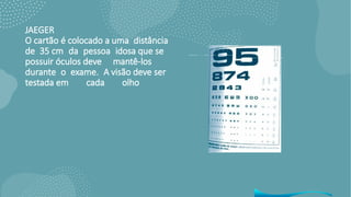 JAEGER
O cartão é colocado a uma distância
de 35 cm da pessoa idosa que se
possuir óculos deve mantê-los
durante o exame. A visão deve ser
testada em cada olho
•separado e depois emconjunto. Os olhos devem ser vendados com as mãos emforma de concha.
• Avaliações dos resultados: as pessoas que lerem até o nível 20/40 serão consideradas sem disfunção.
 