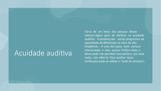 Acuidade auditiva
Cerca de um terço das pessoas idosas
referem algum grau de declínio na acuidade
auditiva. A presbiacusia - perda progressiva da
capacidade de diferenciar os sons de alta
freqüência – é uma das causa mais comuns
relacionadas a essa queixa. Muitas vezes, o
idoso pode não perceber essa perda e, por essa
razão, não referi-la. Para auxiliar nessa
verificação pode-se utilizar o “teste do sussurro”,
 