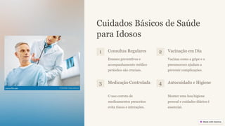 Cuidados Básicos de Saúde
para Idosos
1 Consultas Regulares
Exames preventivos e
acompanhamento médico
periódico são cruciais.
2 Vacinação em Dia
Vacinas como a gripe e o
pneumococo ajudam a
prevenir complicações.
3 Medicação Controlada
O uso correto de
medicamentos prescritos
evita riscos e interações.
4 Autocuidado e Higiene
Manter uma boa higiene
pessoal e cuidados diários é
essencial.
 