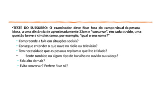 •TESTE DO SUSSURRO: O examinador deve ficar fora do campo visual da pessoa
idosa, a uma distância de aproximadamente 33cm e “sussurrar”, em cada ouvido, uma
questão breve e simples como, por exemplo, “qual o seu nome?”
• Compreende a fala em situações sociais?
• Consegue entender o que ouve no rádio ou televisão?
• Tem necessidade que as pessoas repitam o que lhe é falado?
• Sente zumbido ou algum tipo de barulho no ouvido ou cabeça?
• Fala alto demais?
• Evita conversar? Prefere ficar só?
 