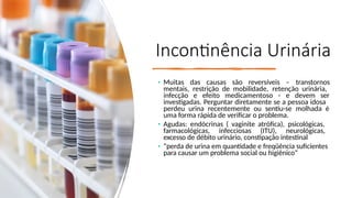 Incontinência Urinária
• Muitas das causas são reversíveis – transtornos
mentais, restrição de mobilidade, retenção urinária,
infecção e efeito medicamentoso - e devem ser
investigadas. Perguntar diretamente se a pessoa idosa
perdeu urina recentemente ou sentiu-se molhada é
uma forma rápida de verificar o problema.
• Agudas: endócrinas ( vaginite atrófica), psicológicas,
farmacológicas, infecciosas (ITU), neurológicas,
excesso de débito urinário, constipação intestinal
• “perda de urina em quantidade e freqüência suficientes
para causar um problema social ou higiênico”
 