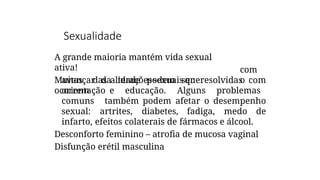 Sexualidade
A grande maioria mantém vida sexual
ativa!
Muitas das alteraçõessexuais que
ocorrem
com
o
avançar da idade podem ser resolvidas com
orientação e educação. Alguns problemas
comuns também podem afetar o desempenho
sexual: artrites, diabetes, fadiga, medo de
infarto, efeitos colaterais de fármacos e álcool.
Desconforto feminino – atrofia de mucosa vaginal
Disfunção erétil masculina
 