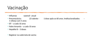 Vacinação
• Influenza sazonal– anual
• Pneumocócica 23 valente - 1 dose após os 60 anos. Institucionalizados -
1 reforço com 5 anos
• DT – a cada 10 anos
• Febre Amarela – a cada 10 anos
• Hepatite B – 3 doses
• Registrar na caderneta de vacina
 