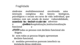 Fragilidade
síndrome multidimensional envolvendo uma
interação complexa dos fatores biológicos,
psicológicos e sociais no curso de vida individual, que
culmina com um estado de maior vulnerabilidade,
associado ao maior risco de
de desfechos clínicos adversos-
declínio
quedas, hospitalização,institucionalização
e
ocorrênci
a
funcional
, morte.
a) nem todas as pessoas com declínio funcional são
frágeis;
b) nem todas as pessoas frágeis apresentam
declínio funcional;
c) medidas preventivas parecem interferir na
instalação dessa síndrome.
 