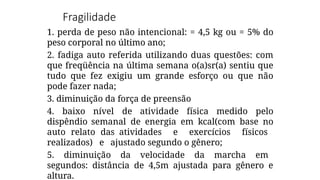 Fragilidade
1. perda de peso não intencional: = 4,5 kg ou = 5% do
peso corporal no último ano;
2. fadiga auto referida utilizando duas questões: com
que freqüência na última semana o(a)sr(a) sentiu que
tudo que fez exigiu um grande esforço ou que não
pode fazer nada;
3. diminuição da força de preensão
4. baixo nível de atividade física medido pelo
dispêndio semanal de energia em kcal(com base no
auto relato das atividades e exercícios físicos
realizados) e ajustado segundo o gênero;
5. diminuição da velocidade da marcha em
segundos: distância de 4,5m ajustada para gênero e
altura.
 