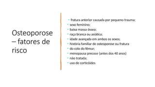 Osteoporose
– fatores de
risco
• fratura anterior causada por pequeno trauma;
• sexo feminino;
• baixa massa óssea;
• raça branca ou asiática;
• idade avançada em ambos os sexos;
• história familiar de osteoporose ou fratura
• do colo do fêmur;
• menopausa precoce (antes dos 40 anos)
• não tratada;
• uso de corticóides
 