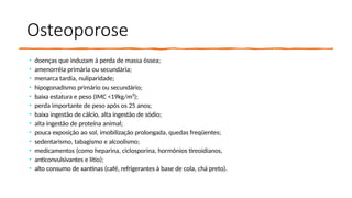 Osteoporose
• doenças que induzam à perda de massa óssea;
• amenorréia primária ou secundária;
• menarca tardia, nuliparidade;
• hipogonadismo primário ou secundário;
• baixa estatura e peso (IMC <19kg/m²);
• perda importante de peso após os 25 anos;
• baixa ingestão de cálcio, alta ingestão de sódio;
• alta ingestão de proteína animal;
• pouca exposição ao sol, imobilização prolongada, quedas freqüentes;
• sedentarismo, tabagismo e alcoolismo;
• medicamentos (como heparina, ciclosporina, hormônios tireoidianos,
• anticonvulsivantes e lítio);
• alto consumo de xantinas (café, refrigerantes à base de cola, chá preto).
 