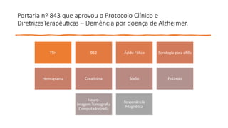 Portaria nº 843 que aprovou o Protocolo Clínico e
DiretrizesTerapêuticas – Demência por doença de Alzheimer.
TSH B12 Ácido Fólico Sorologia para sífilis
Hemograma Creatinina Sódio Potássio
Neuro-
imagem:Tomografia
Computadorizada
Ressonância
Magnética
 