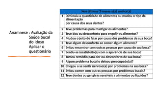 Anamnese : Avaliação da
Saúde bucal
do Idoso
Aplicar o
questionário
Nos últimos 3 meses o(a) senhor(a)
1 Diminuiu a quantidade de alimentos ou mudou o tipo de
alimentação
por causa dos seus dentes?
2 Teve problemas para mastigar os alimentos?
3 Teve dou ou desconforto para engolir os alimentos?
4 Mudou o jeito de falar por causa dos problemas de sua boca?
5 Teve algum desconforto ao comer algum alimento?
6 Evitou encontrar com outras pessoas por causa de sua boca?
7 Sentiu-se insatisfeito(a) com a aparência de sua boca?
8 Tomou remédio para dor ou desconforto de sua boca?
9 Algum problema bucal o deixou preocupado(a)?
10 Chegou a se sentir nervoso(a) por problemas na sua boca?
11 Evitou comer com outras pessoas por problemas bucais?
12 Teve dentes ou gengivas sensíveis a alimentos ou líquidos?
 