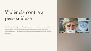 Violência contra a
pessoa idosa
A violência contra a pessoa idosa é um problema sério e alarmante que afeta
muitos idosos em todo o mundo. Essa forma de abuso viola os direitos
humanos básicos e pode ter impactos devastadores na saúde física e mental
dos idosos.
 