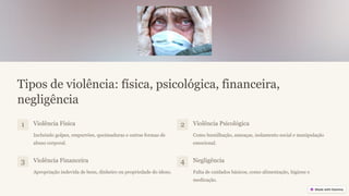 Tipos de violência: física, psicológica, financeira,
negligência
1 Violência Física
Incluindo golpes, empurrões, queimaduras e outras formas de
abuso corporal.
2 Violência Psicológica
Como humilhação, ameaças, isolamento social e manipulação
emocional.
3 Violência Financeira
Apropriação indevida de bens, dinheiro ou propriedade do idoso.
4 Negligência
Falta de cuidados básicos, como alimentação, higiene e
medicação.
 