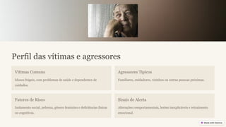 Perfil das vítimas e agressores
Vítimas Comuns
Idosos frágeis, com problemas de saúde e dependentes de
cuidados.
Agressores Típicos
Familiares, cuidadores, vizinhos ou outras pessoas próximas.
Fatores de Risco
Isolamento social, pobreza, gênero feminino e deficiências físicas
ou cognitivas.
Sinais de Alerta
Alterações comportamentais, lesões inexplicáveis e retraimento
emocional.
 