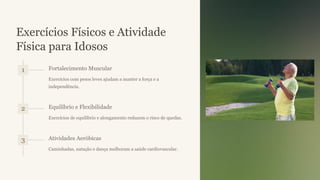 Exercícios Físicos e Atividade
Física para Idosos
1 Fortalecimento Muscular
Exercícios com pesos leves ajudam a manter a força e a
independência.
2 Equilíbrio e Flexibilidade
Exercícios de equilíbrio e alongamento reduzem o risco de quedas.
3 Atividades Aeróbicas
Caminhadas, natação e dança melhoram a saúde cardiovascular.
 