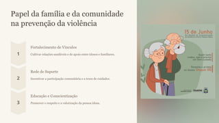 Papel da família e da comunidade
na prevenção da violência
Fortalecimento de Vínculos
Cultivar relações saudáveis e de apoio entre idosos e familiares.
Rede de Suporte
Incentivar a participação comunitária e a troca de cuidados.
Educação e Conscientização
Promover o respeito e a valorização da pessoa idosa.
 