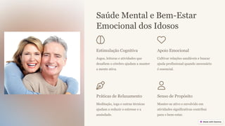 Saúde Mental e Bem-Estar
Emocional dos Idosos
Estimulação Cognitiva
Jogos, leituras e atividades que
desafiem o cérebro ajudam a manter
a mente ativa.
Apoio Emocional
Cultivar relações saudáveis e buscar
ajuda profissional quando necessário
é essencial.
Práticas de Relaxamento
Meditação, ioga e outras técnicas
ajudam a reduzir o estresse e a
ansiedade.
Senso de Propósito
Manter-se ativo e envolvido em
atividades significativas contribui
para o bem-estar.
 