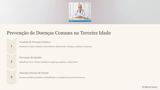 Prevenção de Doenças Comuns na Terceira Idade
Controle de Doenças Crônicas
Monitorar e tratar condições como diabetes, hipertensão e doenças cardíacas é essencial.
Prevenção de Quedas
Identificar riscos e adotar medidas de segurança ajudam a evitar lesões.
Detecção Precoce de Câncer
Exames periódicos permitem a identificação e o tratamento precoce de tumores.
 