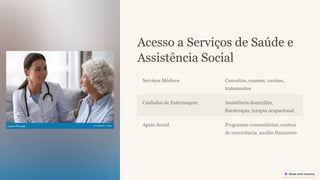 Acesso a Serviços de Saúde e
Assistência Social
Serviços Médicos Consultas, exames, vacinas,
tratamentos
Cuidados de Enfermagem Assistência domiciliar,
fisioterapia, terapia ocupacional
Apoio Social Programas comunitários, centros
de convivência, auxílio financeiro
 