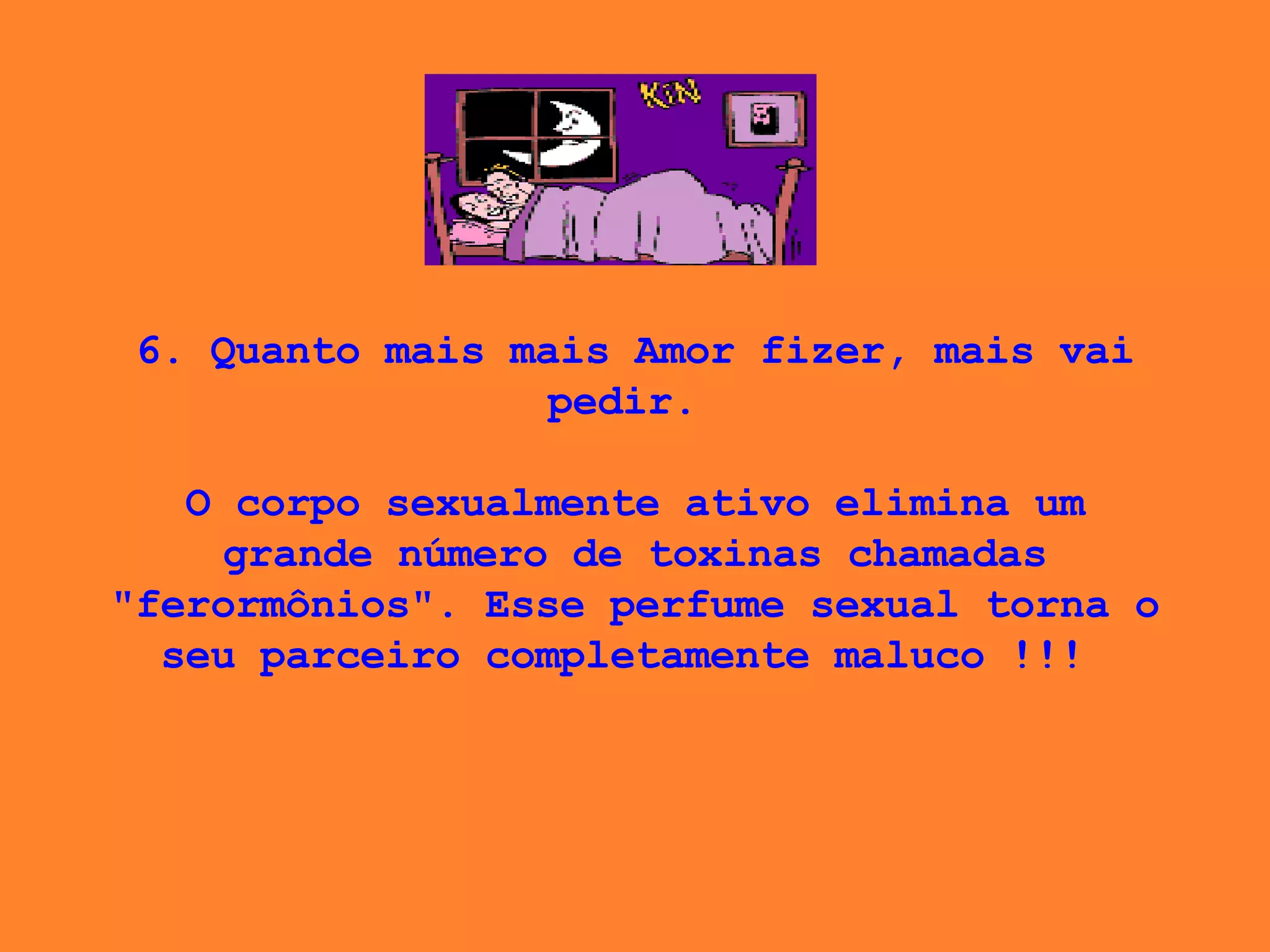 6. Quanto mais mais Amor fizer, mais vai pedir.    O corpo sexualmente ativo elimina um grande número de toxinas chamadas "ferormônios". Esse perfume sexual torna o seu parceiro completamente maluco !!!  