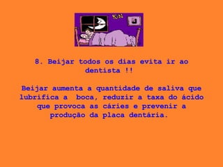 8. Beijar todos os dias evita ir ao dentista !!    Beijar aumenta a quantidade de saliva que lubrifica a  boca, reduzir a taxa do ácido que provoca as cáries e prevenir a produção da placa dentária.  