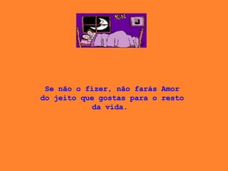 Se não o fizer, não farás Amor do jeito que gostas para o resto da vida.  