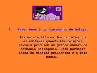 Fazer Amor é um tratamento de beleza. T estes científicos demonstraram que as mulheres quando têm relações sexuais produzem um grande número de hormônio Estrogênio. Essa hormônio torna os cabelos brilhantes e a pele macia .    