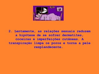 2. Lentamente, as relações sexuais reduzem a hipótese de se sofrer dermatites, coceiras e imperfeições cutâneas. A transpiração limpa os poros e torna a pele resplandecente.  