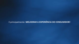 E principalmente: MELHORAR A EXPERIÊNCIA DO CONSUMIDOR!
 