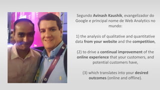 Segundo Avinash Kaushik, evangelizador do
Google e principal nome de Web Analytics no
mundo:
1) the analysis of qualitative and quantitative
data from your website and the competition,
(2) to drive a continual improvement of the
online experience that your customers, and
potential customers have,
(3) which translates into your desired
outcomes (online and offline).
 