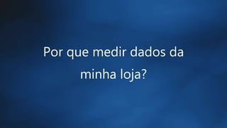 Por que medir dados da
minha loja?
 