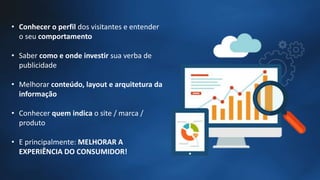 • Conhecer o perfil dos visitantes e entender
o seu comportamento
• Saber como e onde investir sua verba de
publicidade
• Melhorar conteúdo, layout e arquitetura da
informação
• Conhecer quem indica o site / marca /
produto
• E principalmente: MELHORAR A
EXPERIÊNCIA DO CONSUMIDOR!
 