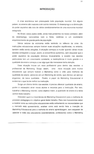 INTRODU<;:AO
A crise econ6mica tern preocupado toda populac;.3o mundial. Ern alguns
parses, as anseios sao maiores e em QuIros menores. 0 desemprego e a diminuir;ilo
do poder aquisitivo ~o dais de varios condicionamentos de uma economia mundial
estagnada.
No Brasil, esses dados estao, ainda mais presentes no nosso cotidiano: ah~m
do desemprego, convivemos com a fome, violencia e urn exorbitante
empobrecimento de grande parte da populayao.
Varios setores da economia estao sentindo os reflexos da crise. As
inslitui¢es educacionais sempre tiveram suas situac;6es equilibradas, no entantc,
tambem estao sendo alingidas. A situac;ao comec;ou a mudar quando varias novas
escolas comeyaram a surgir, assim, a concorrencia aumenlou, sem esquecer que 0
poder aquisitivD da populac;ao diminuiu bruscamente, a eva sao nas escolas
particulares tern um crescimento constante, a inadimplencia e muito grande e a
qualidade de ensino come90u a ser alga que nao merecesse tanta atenc;8o.
Essa situayao trouxe um novo profissional para denlro das escolas: 0
profissional de Marketing. Surge, assim, uma nova situayao para muitos
educadores que ~empre liveram a Marketing como a vi lao para melhoria da
qualidade de ensino, pens3-se em um Marketing de vendi'l, que aferece urn servi~o
enganoso, de bOlxa qualidade. Porem, 0 papel do Marketing Educacional e
evidenciar 0 que ha de melhor na instituic;:ao.
Surge urn dilema denlro das escolas: e precise oferecer qualidade de ensina,
porsm e necessario atrair no';los alunes e recurses para a instituic;.ao. Par isse,
traoalhar 0 Marketing visando, como objetivo maior, a qualidade de ensino e 0 tema
central deste trabalho.
Oescobrir qual e a importancia do Marketing Educacional para a melhoria do
processo pedag6gico e 0 objetivo geral deste trabalho. Para isso buscaremos saber
e mostrar como as institui<;oes educacionais estao enfrentando as necessidades que
o mercado esta apresentando, analisar como esla sendo feita a inser<;ao do
Marketing Educacional para a melhoria do ensino aprendizagem, sem esquecer de
detectar a vi sao dos educadores (coordenadores, professores) sabre 0 Marketing
 