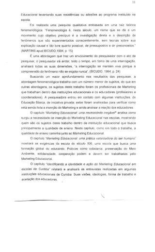 Educacional levantando suas resistencias ou adesoes ao programa instituido na
escola.
Foi realizada uma pesquisa qualitativa embasada em uma raiz teorica
fenomenologica. "Fenomenolagia e, neste seculo, um nome que se da a urn
movimento cujo objetivo precipuo e a investiga930 direta e a descri930 de
fen6menas que sao experimentados conscientemente, sem teerias sabre sua
explica~a causal e tao livre quanta passlvel, de pressupostos e de preconceitos."
(MARTINS apud BICUDO,1994, p. 15)
E uma abordagem que traz urn envolvimento do pesquisador com 0 ato de
pesquisar, 0 pesquisador ira andar, todo a lempo, em toma de uma inlerrogayao,
analisara lodas as suas dimensoes, Ma inlerroga9ao 58 manlsm viva porque a
compreensao do fenomeno nao se esgola nunca" (BICUDO, 1994, p. 24)
Buscando um maior aprofundamento nas resultados das pesquisas, a
abordagem fenomenol6gica Irabalha com um numero menor de sujeitos, do que em
outras abordagens, os sujeitos deste trabalho fcram os profissionais de Marketing
que trabalham dentro das instituiy6es educacionais e os educadores (professores e
coordenadores). A pesquisadora entrou em contato com algumas institui90es, de
Educa~o Basica, de iniciativa privada; estas foram analisadas para verificar como
esta sendo feita a inser9ao do Marketing e ainda analisar a rea~o dos educadores.
o capitulo "MarXeting Educacional: uma ne(:e3~idade inegavef' analisa como
surgiu a necessidade de insercyao do Marketing Educacional nas escolas, mostrando
quem s~o os 'Sujeitos deste trabalho dentr'J da institui;:ao eduCilcional que busca
principdlmente a qualidade de ensino. Neste capitulo, corr:o em todo a trabalho, a
qualidade de ensino caminha junto ao Marketing EduCilcional.
o capitulo "Marketing Educacional: uma pratica vaforizadora do ser humano"
mostrara as exigencias da escola do ssculo XXI, uma escola que busCiI uma
forrnayao global do educando. Praticas como cidadania, preserva~o do Meio
Ambiente, solidariedade, coopera9ao podem e devem ser trabalhadas pel a
Marketing Educaclonal.
°capitulo "Identificando a identidade e aqao do Marketing Educacional em
escofas de Cwitiba" relatara e analisara as entrevistas realizadas em algumas
instituiryOes educacionais de Curitiba Suas visoes, ideologias, forma de trabalho e
aceitaryao dos educadores.
 