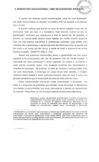 o mundo vern sofrendo muitas transformaryoes, cada vez mais aceleradas,
que estao revolucionando as rela0es, no trabalho, entre as pessoas e as pessoas
corn a munda
A grande mudan~ que ocorreu no infcio do SEkula passada e que vern se
acentuando cada vez mais, e 0 capitalismo. Hoje estamos vivendo na Era da
globaliza~o', fenomeno que caracterizou 0 final do seculo xx. As decisoes, 0
dinheiro, as noticias estao sempre sendo tratadas em escala mundial, podernos
dizer que hoje estamos submetidos a "globaliza98o capitalista, cujos efeitos mais
imediatos sao 0 desemprego, a aprofundamento das diferen~as entre as poucos que
tern muito e as muitos que tern pouco, a perda de poder e autonomia de muitos
Estados e na,oes" (GADOTTI, 2000. p, 131)
Apesar dos problemas mencionados acirna, a glabalizayao nos traz outros
aspectos muito preocupantes; pelo fata de acontecer tudo em escala mundial a
velocidade dos fatos acontecerem e serem passados via satelite e via Internet e
muito grande causando, assim, uma mudanrya constante nas necessidades e
vontades da populagao. Os produtos, os bens de consumo e servi,os estao cada
vez mais descartaveis, a tecnologia em pouco tempo esta obsoleta, a imagem
comanda nossas desejos e, assim, queremos consumir cada vez mais. A cada nova
gera<;:8opercebemos que a necessidade de consumir esta cada vez maior
Essas transformaryt3esimpuseram novas necessidades a sociedade, uma
delas, e 0 surgimentQ de profiss6es que atendam novas demandas. 0 Marketing e
uma dessas no·,as profiss6es, que surgiu para analisar e atender as necessidades
do mercado. Philip Kotler lIrn das principalS te6ricos da area define Marketing
Marketing e analise. planejamenta, implemenlayAa e contrale de program;]5
cuidada53rnente ronnulados para ~usar troC!!S voluniuias de valores com
mercados-alvo e alcan(far os objetivos institucionais. Marketing envalve
programsr nS ofertas da institui(fao p,ilra atender as necessidGdes e aos
desejos de mercado5-<.Ilvo, usando pre90, comunica~o e dislribui<;ilo
1 Globaliz8(fio e urn fenomeno essencialmente econ6mioo que lranalha atnwes de lracas comefotlis
internationais. Os falores como Ilaciollalidade e locaHzac;Ao geogrMica nao inlerferem nas
negocia9iles. 0 procc5S0 de globalizayflo recebe muita::; criticas, pois a livre concorr~ncia entre 05
paises esla aumentando as desigualdades soCiais entre as paises. Os p..lises rlcos ficaram mais ricos
e os pobres ficaram millis dependentes dos paises ricos.
 