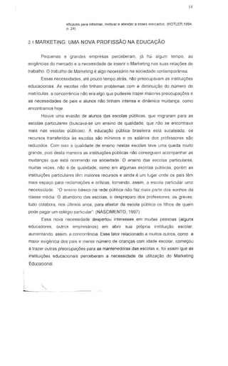 14
eficazes para informar, molivar e alender 8 e5ses mercados. (KOTLER,1994,
p.241
2.1 MARKETING UMA NOVA PROFISsAo NA EDUCA<;:AO
Pequenas e grandes ernpresas perceberam, ja hcj algum tempo, as
exigencias do mercado e 3 necessidade de inserir 0 Marketing nas suas relayoes de
trabalho. 0 trabalho de Marketing 8 algo necessario na sociedade contemporanea.
Essas necessidades. ate pouee tempo atras, n~o preocupavam as instituic;oes
educacionais. As escolas nao tinharn problemas com a diminuic;a.o do numero de
matriculas, a concorrencia nac era alga qua pudesse trazer maiores preocupat;oes e
as necessidades de pais e alunos nao tinham intensa e dinamica mudanC;:8, como
encontramos hoje
Houve uma evasao de alunos das escolas pubJicas, que migraram para as
escolas particulares (buscava-se urn ensina de qualidade, que nao se encontrava
mars nas escolas publicas). A educacyao publica brasileira esta 5ucateada, as
recursos transferidos as esco!as sao minimos e as sal arias dcs profess ores sao
reduzidos. Com isso a qualidade de en sino neslas escolas leve uma queda muito
grande, pais desl3 maneira as institui<;oes publicas n~o conseguem acompanhar as
mudanyas que esta ocorrendo na sociedade. 0 ensino das esco!as particulares,
muitas vezes, n~o eo de qualidade, como em algumas escolas Pllblicas, porem as
institui90es particulares lem nlziores recursos e aind3 e urn lugar onde os pais tern
mais espa<;o para redam8yoes e criticas, tomando, assim, a escolEi particular uma
necessidede. "0 ensino basico na rede publica nao faz mais parle dos sonhos da
Glasse media. 0 abandono das escolas, a despreparo dos professores, as greves,
tudo colabora, nos u!tirnos anos, para afastar da escola publica os filhos de quem
pede pagar um COl8gl0 oarllcular" (NASCIMENTO, 1997)
Essa nova necessidade despertou interesses em muilas pessoas (alguns
educadores, outros empresarios) em abrir sua propria instituiy30 escolar,
aumentando, assim, a concorrencia. Esse fator relacionado a muilos oulros, como a
maior exigemcia dos pais e menor numero de crianyas com idade escolar, come90u
a trazer outras preocupay6es para as mantenedoras das escolas e, roi assim que as
institui90es educacionais perceberam a necessidade da utiliza980 do Marketing
Educacional.
 