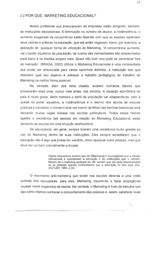 2.2 POR QUE MARKETING EDUCACIONAL?
Muitos problemas que preocupavam as empresas estao atingindo, tambern,
as instituic;6es educacionais. A diminuiyao no nurnero de alunos, a inadimplencia, 0
aumento exagerado da concorrencia estao fazendo com que as escolas repensem
seus val ores e praticas na educa~o, que ate entao negavam, como, por exemplo, a
apJicac;.ao de quaJquer forma de utilizac;.ao de Marketing. ~A concorrencia aumenta,
cai 0 poder aquisitivQ da populary8o, os custos das mensalidades sao pressionados
para baixo e as clientes exigem mais_ Quem nao tiver iSSG pode S8 considerar fora
do mercado· (BRAGA, 2002) Utilizar 0 Marketing Educacional e uma necessidade
que pader ser direcionada para variDs caminhos dislintos, a instituic;ao tern que
descobrir qual seu objetivo e adequar 0 trabalho pedag6gicc ao trabalho de
Marketing na melhor forma passive!.
Na verdade, al8m dos itens citados, existem inumeros fatores que
provocaram essa crise, nunca vista antes, nas escolas. A situayao economica do
pais e muito grave, desta maneira 0 perfil da populavao vai adaptando-se: corn a
queda do poder aquisitivo, a inadimpl€:'!ncia e 0 retarnc dos alunos as escolas
publicas e inevitavel, 0 numero eada vez menor de filhos nas familias brasifeiras esta
deixando muilas vagas ociosas nas eseclas particulares. Todas esses falares
ligados a r9sistencia das escolas em rela980 ao Marketing Educacionai est~o
deixando as escolas em urna situa<;ao desfavoravel.
Os educadores, em geral, sempre tiveram Lima resist€mcia mUlto grande ao
uso do Marketing dentro de suas instituifY6es. Eles sempre acreditararn que a
educa9ilo nc:'loe algo que possa ser vendido, como qualquer outro prod uta, mas que
deve ser urn bern cultural mente cultivado.
Alyuns educadores sentem que ele (Marketing) e incompatrvel COrll ~ miss~o
educacional e subestirnam 3 educac;ao e as in51ituic;6es que 0 utilizam
Mesmo se 0 marketing pudesse ser util, sentclll que ele seria desnecessilrio
se as pessoas apenas conl1ecessem que •• educac;aa fai boa p.ar~ el •.•s.
(KOTLER, 1994, p.34)
o movimento anti-marketing que existe nas escolas deve-se a uma vIsao
erronea dos educadores: para eles, Marketing :-esume-se a fazer propaganda
(muitas vezes enganosa) da escola. Na verdade, 0 Marketing 8 fruto de estudos que
tem como objetivo conhecer 0 comportamento das pessoas e, assim, satisfazer suas

 