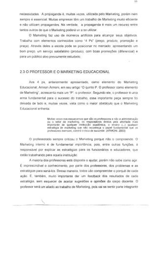 necessidades. A propaganda e, muitas vezes, utilizada pelo Marketing, porem nem
sempre e essencial. Muitas empresas tern urn trabalho de Marketing muito eficiente
e naG utilizam propagandCls. Na verdade, a propaganda e mais urn recurso entre
tantos QuIros de que 0 Marketing podera vir a S8 utilizar
o Marketing faz usa de inumeros artificios para alcanc;ar seus objetivos
Traball1a com elementos conhecidos como "4 Ps" (pre<;o, produto, promo<;ao e
prac;a). Atraves deles a escola pode S8 posicionar nc mercado: apresentando urn
born pre<;o, urn servi<;o salisfatorio (produto), com boas promo<;6es (dlferencial) e
para um publico alvD previarnente estudado.
2.30 PROFESSOR E 0 MARKETING EDUCACIONAL
Aos 4 ps, anteriormente apresentado, como elemento do Marketing
Educacional, Amnon Armoni, em seu artigo ~O quinto P. 0 professor como elemento
de Marketing~, acrescenta mais urn "P": 0 professor. Segundo ele, 0 professor e uma
arma fundamental para a suceSSQ do trabalho, essa importante pec;a sempre fai
deixada de lado e, muitas vezes, vista como a maiar abstaculo que a Marketing
Educacional enfrenta.
Muilas vezl:l!' nos esquecemos que sao as professores e nlio a adrninistrayJo
au a selol" de marketing, as responsaveis direlos pela ativictade rnais
irr.portanle 1I~ qUillquer inslituiyao i:lCad~rnica, 0 ensino (... ) qUe>lqucr
estralegia de marketing que nao reconheya 0 papel (undl:!menlal que os
professores exercern. carrera 0 risco de sucumbir. (ARMON!. 2003)
o prafessorado sempre criticau a Marketing porque nao 0 compreende. 0
Marketing interne e de fundamental importfmcia, pais, entre oulras func;6es, e
respansavel par explicar as estrategias para as funcionarios e educadores, que
estao trabalhando para aquela institui<;1io.
A maiaria dos professores esla disposta a ajudar, porem nao sabe como agir.
E imprescindfvel 0 conhecimento, por parte dos professores, dos problemas e as
estrategias para sana-los. Dessa maneira, todos VaG compreender 0 porque de cada
ac;ao. E, tambem, muito import ante dar urn feedback dos resultados de cada
estrategia, sem esquecer de aceitar sugestoes e opiniOes do corpo docente. 0
professor sera urn aliado ao trabalho de Marketing, pois vai 5e sentir parte integrante
 