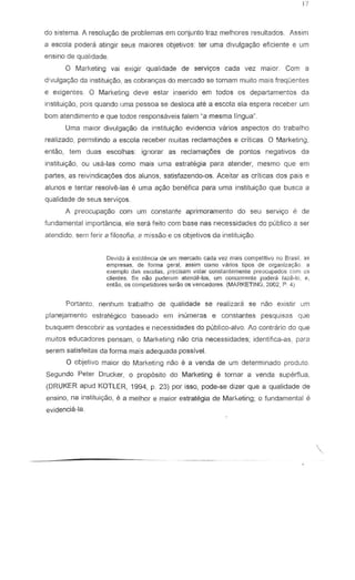 do sistema. l resolu,ao de problemas em conjunto traz melhores resultados. lssim
a eseela podera atingir seus maiores objetivos: ter uma divulgaryZio eficienle e urn
ensina de qualidade.
o Marketing vai exigir qualidade de serviyos cad a vez maior. Com a
d!vulgayao da institui<;ao, as cobranc;as do mercado S8 tornam muito mais frequentes
e exigentes. 0 Marketing deve estar inserido em lodos os departamentos da
instituiyao, pois quando urna pessoa se desloca ate a escola ela espera reeeber urn
born atendimento e que lodos respons3veis falem "a mesma lingua"
Urna maior divulgacyao da instituir;80 evidencia varios aspectos do trabalho
realizado, permitifldo a eseela reeeber nluitas reciamagoes e criticas. 0 Marketing,
entao, tern duas escolhas: ignorar as reclama<;oes de pontcs negativos da
inslilui9ao, au usa-las como mais uma eslralegia para alender, mesmo que em
partes, as reivindica96es dos alunos, salisfazendo-os. Aceilar as crHicas dos pais e
alunos e tentar resolve-las e uma 8ryaO bene'fica para uma institui980 que busca a
qualidade de seus servi90s.
A preocupac;ao com um con stante aprimoramento do seu servj~o e de
fundamental importancia, ele sera f9ito corn base nas necessidades do publico a ser
atendido. sem ferir a filosofia, 8 missao e as objetivos da insllluiyao.
Devido a exi:;tencia de um mcrc.do cada vez mais competitivo no Brasil, 3S
empresCts, de ronna geral, 2ssim como vanos lipos de organiza~ao a
exemplo dBS escolas, precisam eslar constantemente preocupados com os
clienles. Se nao puden!1l1 ;"lende-Ios, urn COflccrrente podera faze-roo e,
ent~o, os cornpetidores ser~o os vencedores. (MARKETING. 2002, P. 4)
Portanto, nenhum trabalho de qualidade se realizara se nao existir um
planejamenlo eslrategico baseado em inumeras e constantes pesquisas que
busquem descobrir as vontades e necessidades do publico-alvo. Ao contrario do que
muitos educadores pensam, 0 Marketing nao cria necessidades; identifica-as, para
serem satisfeitas da forma mais adequada passive!.
o objetivo maior do Marketing nao e a venda de um determinado produto.
Segundo Peler Drucker, 0 proposilo do Marketing e lornar a venda superflua,
(DRUKER apud KOTLER, 1994, P 23) par isso, pode-se dizer que a qualrdade de
ensino, na instituiyao, e a melhor e maior estrategia de Marketing; 0 fundamental e
evidencia-la,
 
