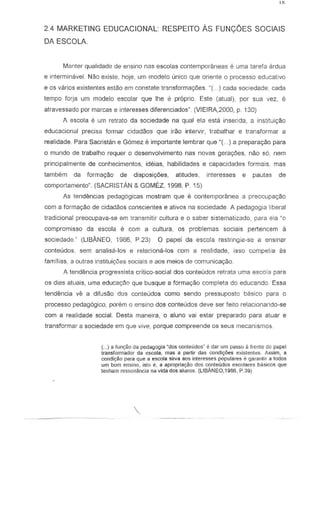 24 MARKETING EDUCACIONAL RESPEITO As FUN<;:OES SOCIAlS
DA ESCOLA.
Manter qualidade de ensina nas escolas contemporaneas e uma tarefa ardua
e interminavei. Nao exisle, hoje, um modelo unico que oriente 0 processo educativo
e as varios existentes estao em constate transfonnaye8s. -C ..} cada sociedade, cada
tempo forja um modelo escolar que Ihe ~ proprio Este (atual), par sua vez, e
atravessado por marcas e interesses diferenciados", (VIEIRA,2000, p. 130)
A escola e um retrato da sociedade na qual ela esta inserida, a institui920
educacional precisa formar cidadaos que irao intervir, trabalhar e transformar a
realidade. Para Sacristan e Gomez e importante lembrar que "( ... ) a prepara<;:ao para
a mundo de trabalho requer 0 desenvolvimento nas novas gera90es, nao 56, nem
principal mente de conhecimentos, ideias, habilidades e capacidades formais, mas
tambem da forma~o de disposic;6es, atitudes, interesses e paulas de
comportamento" (SACRISTAN & GOMEZ, 1998, P. 15)
As tendencias pedag6gicas mostram que e contemporanea a preocupac;:ao
com a formac;:ao de cidadaos conscientes e ativos na sociedade. A pedagogia liberal
tradicional preocupava-se em transmitir cultura e a saber sistematizado, para ela ~o
compromisso da escola e com a cultura, as problemas sociais pertencem a
sociedade" (liBANEO, 1986, P.23) ° papei da escola restringia-se a ensinar
conteudos, sem analisa-Ios e relaciona-Ios com a realidade, isso campetia as
familias, 3 outras instituiy6es sociais e aos meios de comunicac;:ao.
A tendEmcia progressista critico··social dos conteud05 retrata uma e5col3 para
os dias atuais, uma educayao que busque a formaC;:8o complete do educando. Essa
tend€mcia ve a difusao dos conteudos como sendo pressuposto basicD para 0
processo pedagOgica, porem 0 ens ina dos conteudas deve ser feito relacionando-se
com a realidade social. Oesta rnaneira, 0 aluno vai estar preparado para atuar e
transformar a sociedade em que vive. porque compreende os seus mecanismos
(...) a fun~o oa pedoUogia ~dos conletido5~ e dOjr um paSSO a frente do DOipel
lransfonnador ds escola, mas a partir das condi¢es existenles. As.sim, a
condi~o I)(ril que a escola sirva 80S interesses popul2res e Qsranlir i'I todos
um bom ensino, isla e, it apropriatyao dos contetidos escolares b3Sicos que
ten ham re.s.s.onanciJ na vida dos alunos. (LlBANEO,1986, P.39j
 