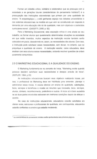 Formar urn cidadao critico, solidario e colaborativo que se preocupe com a
sociedade e as gera<;6es futuras (caracteristicas do pensamento hotistlco') e a
preocupa<;ao das institui<;6es edur.acionais que primam par urna qualidade de
ensino. "A ecopedag6gia (... ) estio ganhando espa<;o nos debates universitiorios e
nos sistemas educacionais na medida em que vern se constituindo em res posta a
demanda por uma educa<;ao nao s6 de qualidade, mas com objetivQs e conteudos
curriculares novos" (GADOTTt, 2000, p. 92)
Para 0 Marketing Educacional, esla educa<;ao critica e uma aliada ao seu
trabalho; ao formar alunos que questionarao determinadas situar;6es na sociedade
em que estao inseridos, muitos aspectos da instituir;ao escolar tambem serao
colocados em paula, descobrindo-se, assim, as necessidades dos alunos. Com issa,
a inslitui<;ao pode satisfazer essas necessidades, sem deixar, no entanto, que se
prejudique a qualidade do ensino. A instituir;ao escolar, como educadora, deve
analisar com seus aluno$ essas necessidades, evitando resolver quest6es de ordem
puramente consumistas
2.5 0 MARKETING EDUCACIONAL E A QUALIDADE DO ENSINO.
o Marketing fundamenta-se no conceito de troca, "Marketing ex;ste quando
pessoas decidem satisfazer suas necessidades e desejos atraves de traca'·
(KOTLER, 1994, p.39)
As instituir;6es educacicnais buscam seus objetivos realizando trocas, por
iSso, 0 profissional de Marketing deve ser habililado p8ra entender, planejar e
adminislrar essas trocas. A eseola ofereee urn en sino de qualidade, satisfa96es,
bens, servi90s e beneficios e reeebe as recursos que neeessits, bens, servir;as,
alunos, dinheiro, reconhecimento, preferemcia e outros. A troca 56 e bern sucedida
se as duas partes envolvidas esliverem em melhores condi96es depois de efetuar 0
acordo.
No caso de instituir;6es educacionais, educadores estarao satisfeitos em
cfertar aulas, estruturas e profissionais de qualidade, em contrapartida, educandcs
estarao confiantes no en sino que estarao recebendo
Z As caracterislicas do pensamenlo holistico serao aprofundadas nas pr6ximas paginas.
 